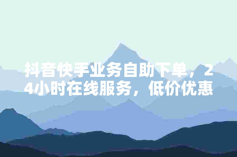 抖音快手业务自助下单，24小时在线服务，低价优惠。