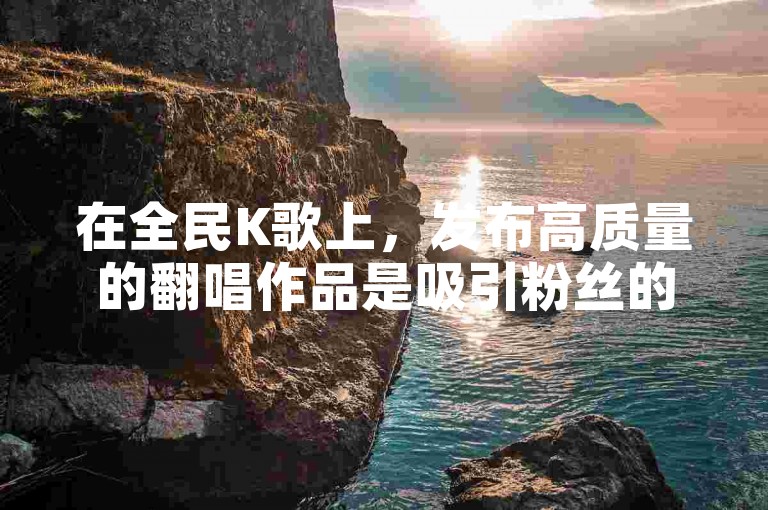 在全民K歌上，发布高质量的翻唱作品是吸引粉丝的关键。