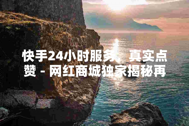 快手24小时服务，真实点赞 - 网红商城独家揭秘再战