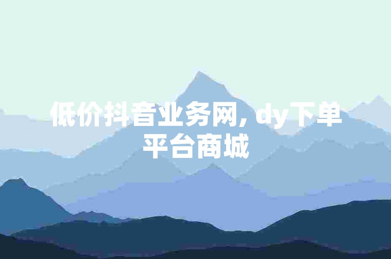 低价抖音业务网, dy下单平台商城