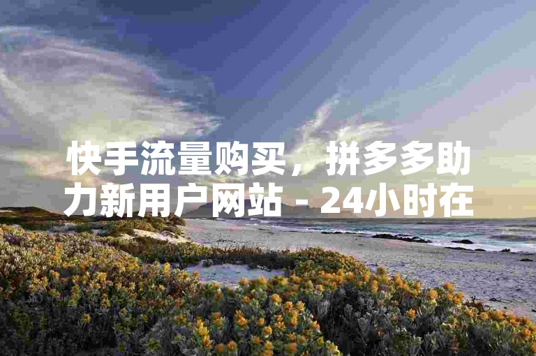 快手流量购买，拼多多助力新用户网站 - 24小时在线服务。
