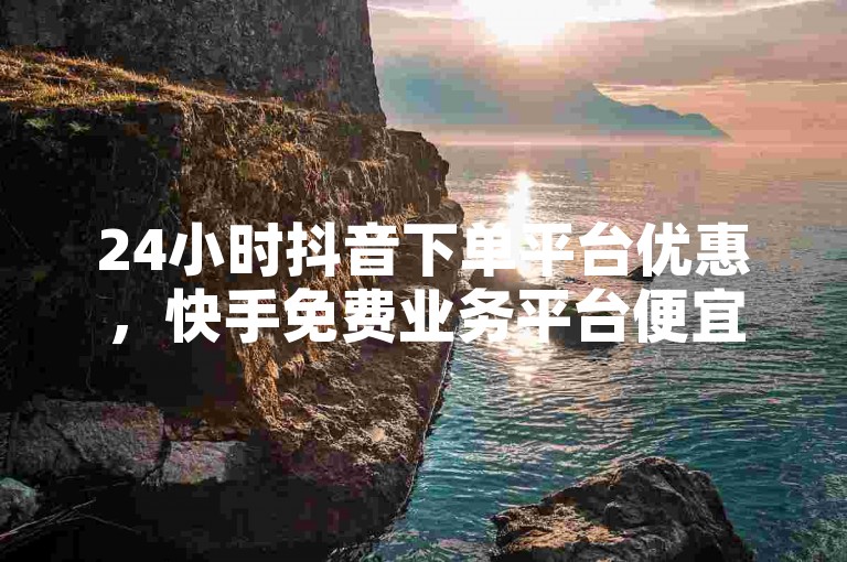 24小时抖音下单平台优惠，快手免费业务平台便宜。