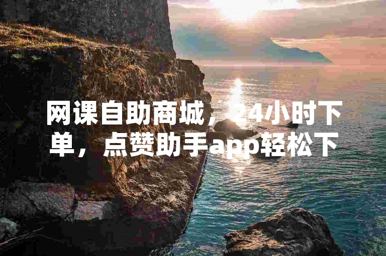 网课自助商城，24小时下单，点赞助手app轻松下载。