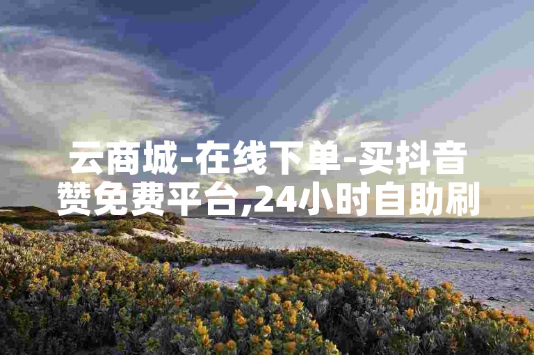 云商城-在线下单-买抖音赞免费平台,24小时自助刷网