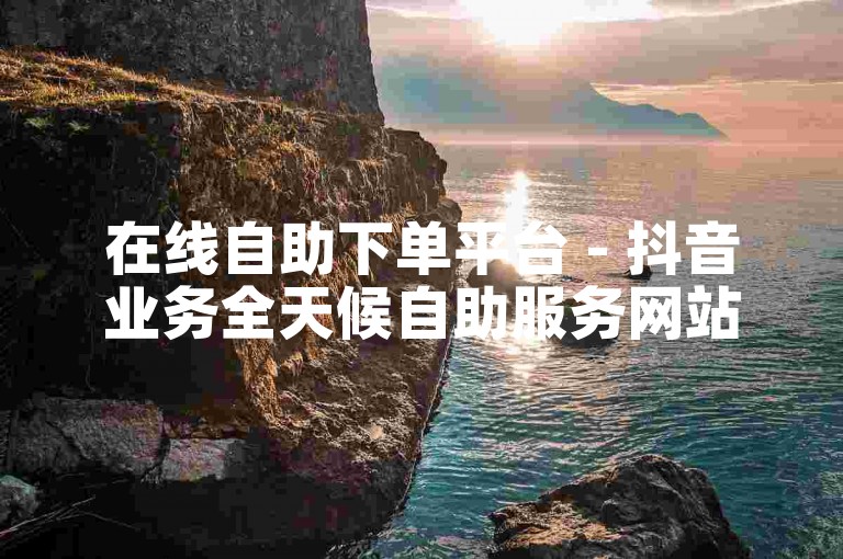 在线自助下单平台 - 抖音业务全天候自助服务网站