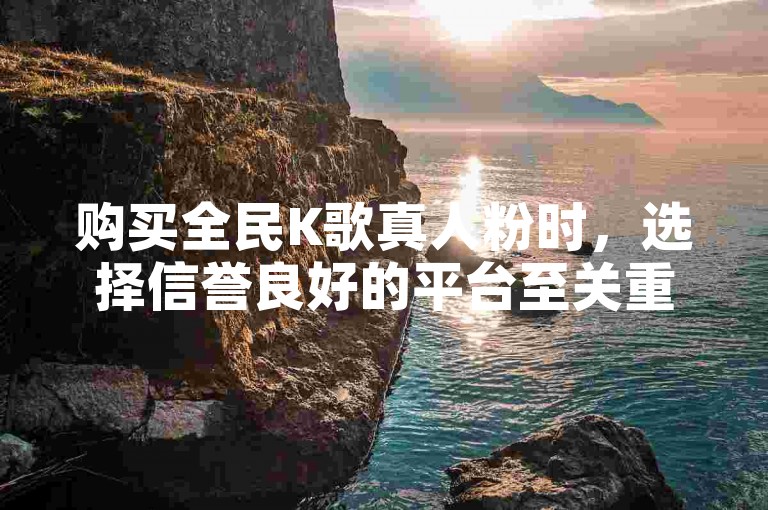 购买全民K歌真人粉时，选择信誉良好的平台至关重要。