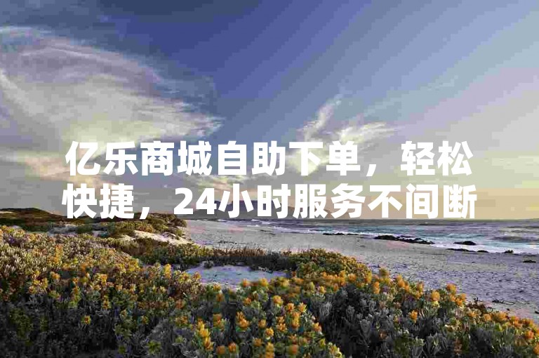 亿乐商城自助下单，轻松快捷，24小时服务不间断。