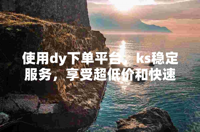 使用dy下单平台，ks稳定服务，享受超低价和快速增粉。