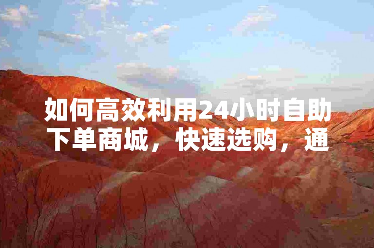如何高效利用24小时自助下单商城，快速选购，通过网站或APP，用户可轻松浏览并选择所需商品。，便捷支付，支持多种支付方式，确保交易安全顺畅。，实时发货，系统自动对接物流，订单处理迅速高效。
