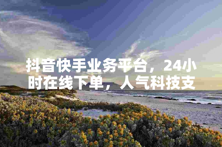 抖音快手业务平台，24小时在线下单，人气科技支持。