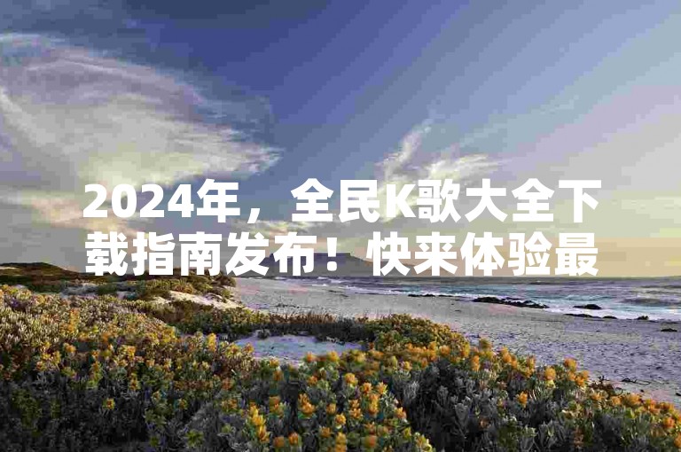 2024年，全民K歌大全下载指南发布！快来体验最新功能吧。