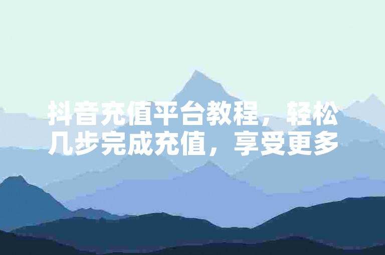 抖音充值平台教程，轻松几步完成充值，享受更多特权。