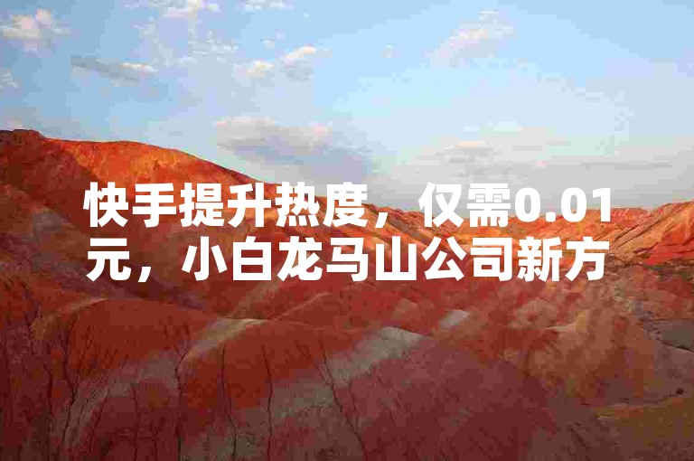 快手提升热度，仅需0.01元，小白龙马山公司新方案。