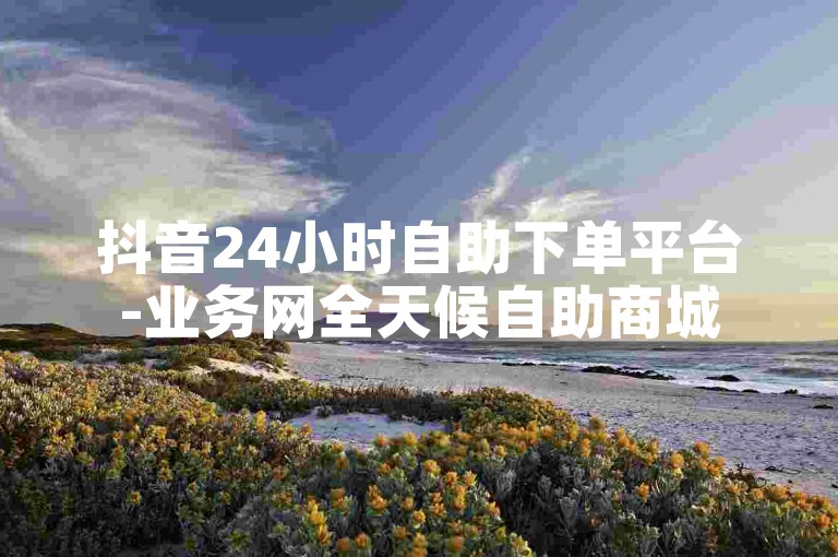 抖音24小时自助下单平台-业务网全天候自助商城