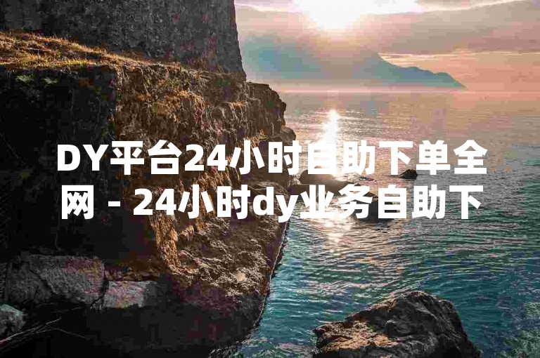 DY平台24小时自助下单全网 - 24小时dy业务自助下单平台,dy免费自助平台下单是真的。