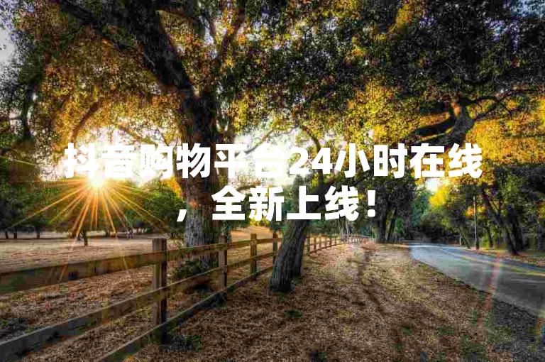 抖音购物平台24小时在线，全新上线！