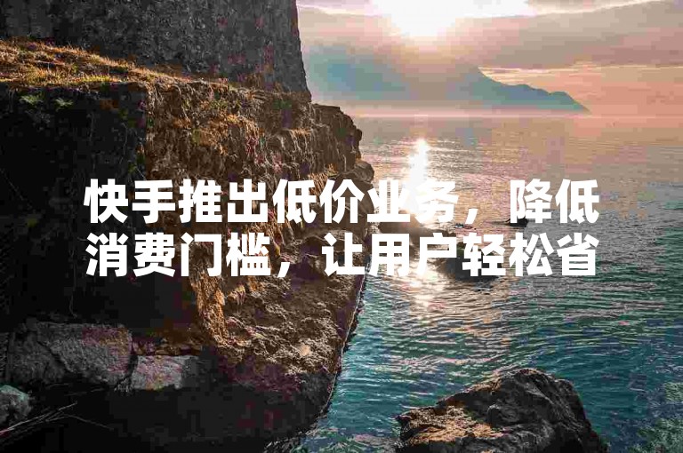 快手推出低价业务，降低消费门槛，让用户轻松省钱购物。