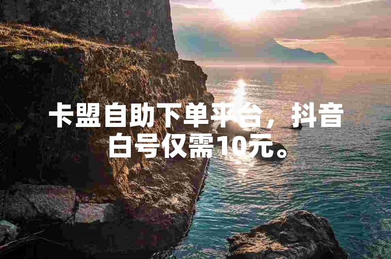 卡盟自助下单平台，抖音白号仅需10元。