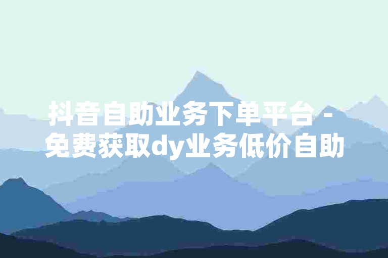 抖音自助业务下单平台 - 免费获取dy业务低价自助下单服务。