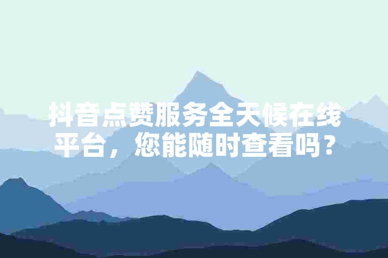 抖音点赞服务全天候在线平台，您能随时查看吗？
