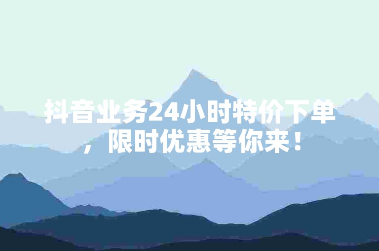 抖音业务24小时特价下单，限时优惠等你来！