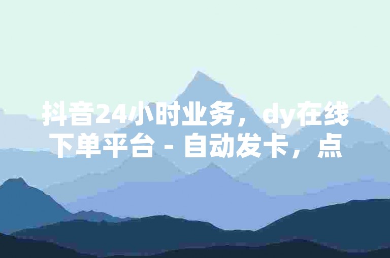 抖音24小时业务，dy在线下单平台 - 自动发卡，点赞仅需一分。