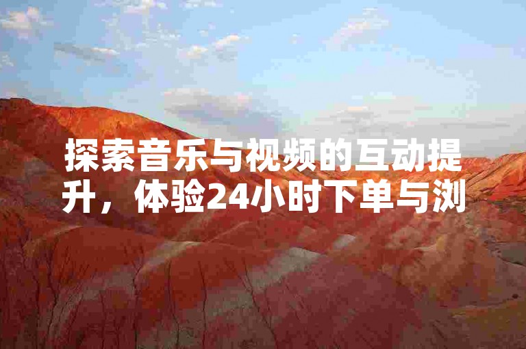 探索音乐与视频的互动提升，体验24小时下单与浏览量增加的双重乐趣。