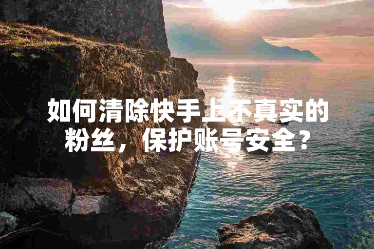 如何清除快手上不真实的粉丝，保护账号安全？