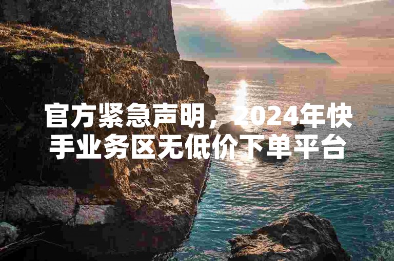 官方紧急声明，2024年快手业务区无低价下单平台，谨防诈骗！