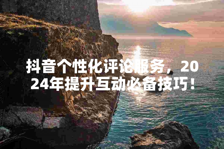 抖音个性化评论服务，2024年提升互动必备技巧！
