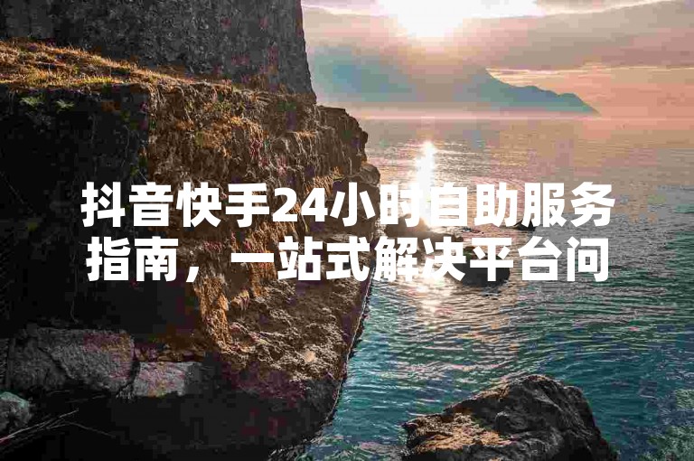 抖音快手24小时自助服务指南，一站式解决平台问题！