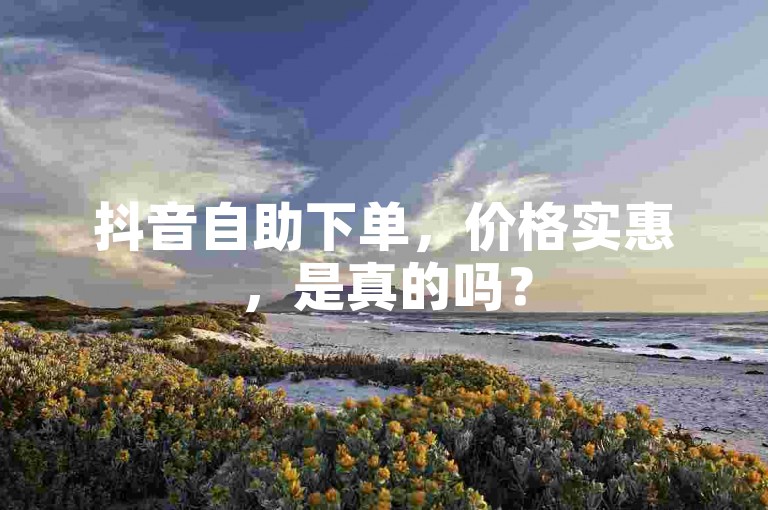 抖音自助下单，价格实惠，是真的吗？