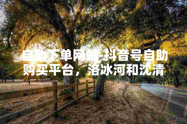 自助下单网站-抖音号自助购买平台，洛冰河和沈清秋和谐内容。
