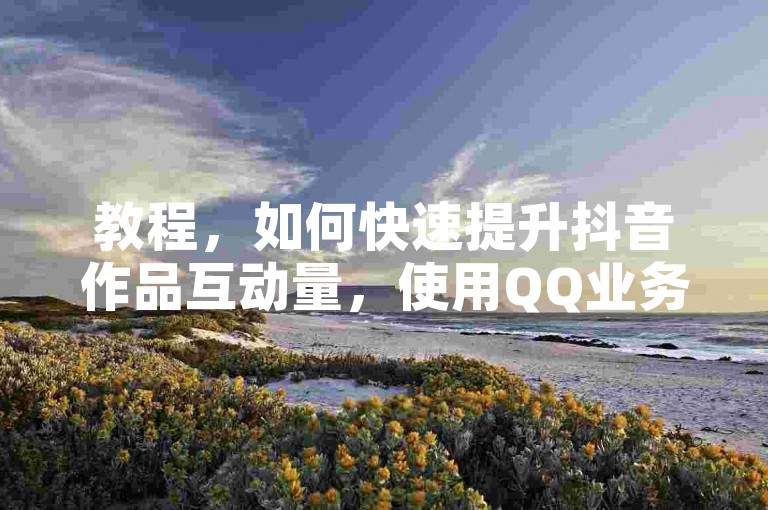 教程，如何快速提升抖音作品互动量，使用QQ业务商城自助下单。