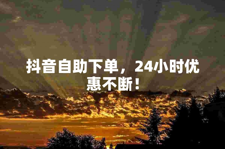 抖音自助下单，24小时优惠不断！
