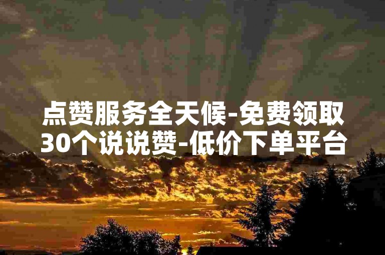 点赞服务全天候-免费领取30个说说赞-低价下单平台