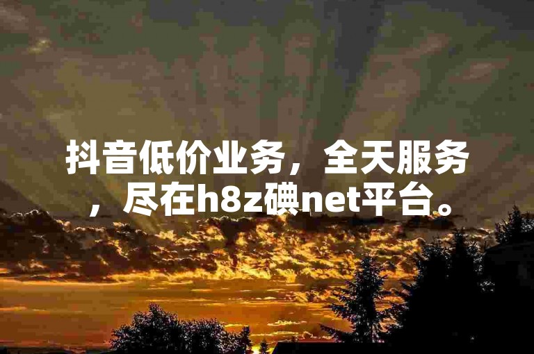 抖音低价业务，全天服务，尽在h8z碘net平台。