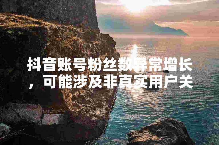 抖音账号粉丝数异常增长，可能涉及非真实用户关注。