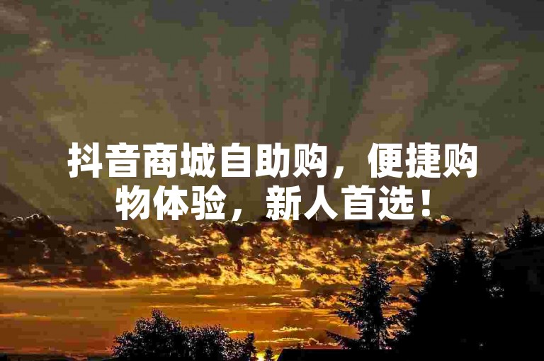 抖音商城自助购，便捷购物体验，新人首选！