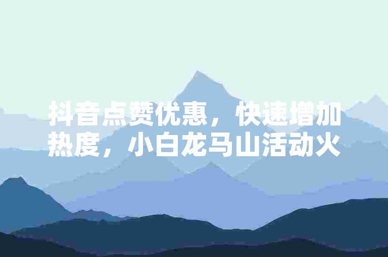 抖音点赞优惠，快速增加热度，小白龙马山活动火热进行中。