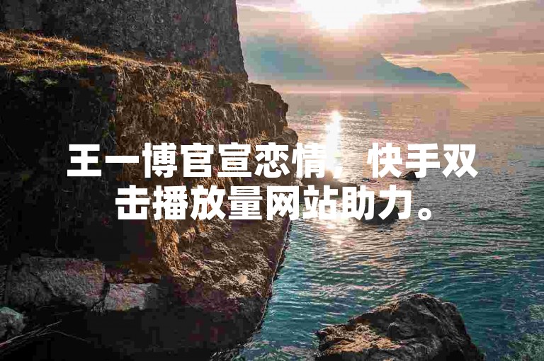 王一博官宣恋情，快手双击播放量网站助力。
