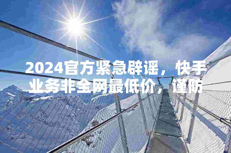 2024官方紧急辟谣，快手业务非全网最低价，谨防诈骗！