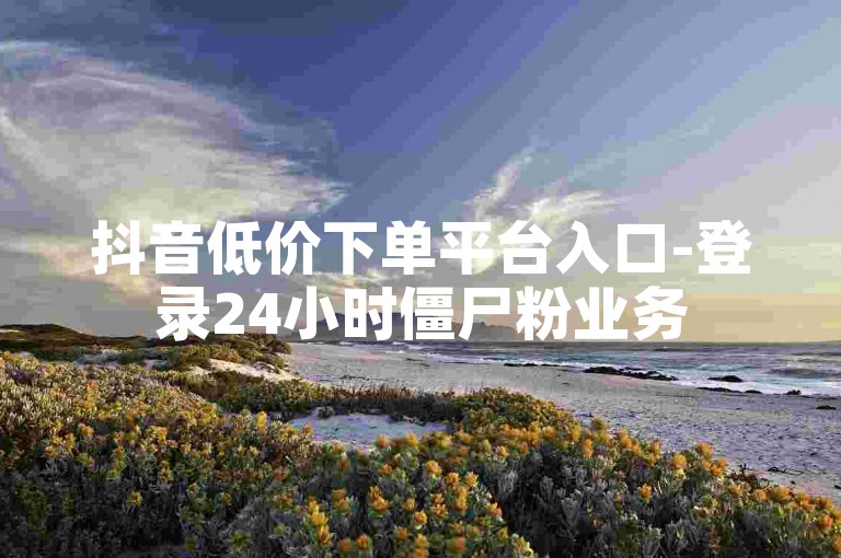 抖音低价下单平台入口-登录24小时僵尸粉业务