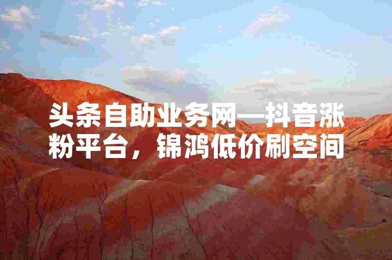 头条自助业务网—抖音涨粉平台，锦鸿低价刷空间说说赞。