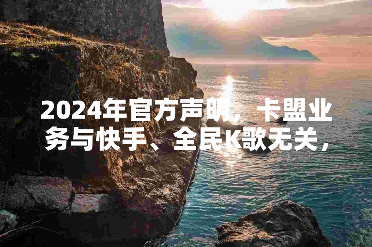 2024年官方声明，卡盟业务与快手、全民K歌无关，请警惕虚假信息。