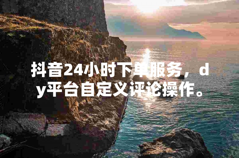 抖音24小时下单服务，dy平台自定义评论操作。