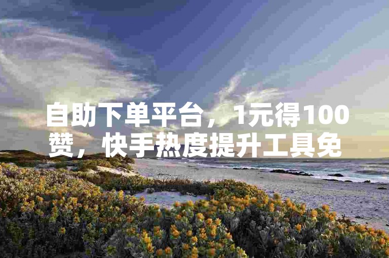 自助下单平台，1元得100赞，快手热度提升工具免费用。