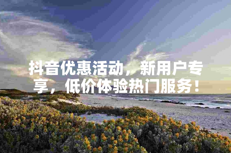 抖音优惠活动，新用户专享，低价体验热门服务！