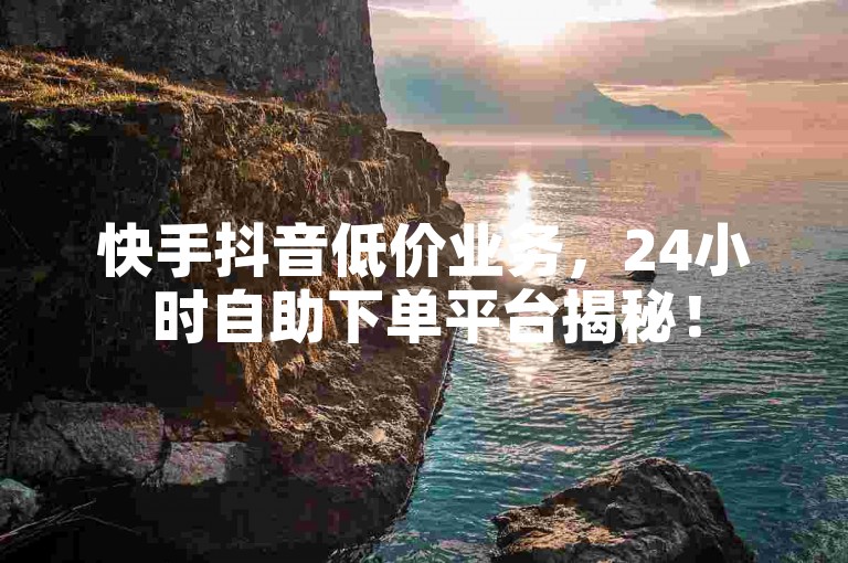 快手抖音低价业务，24小时自助下单平台揭秘！