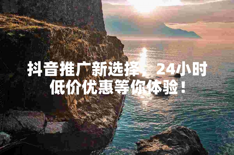 抖音推广新选择，24小时低价优惠等你体验！